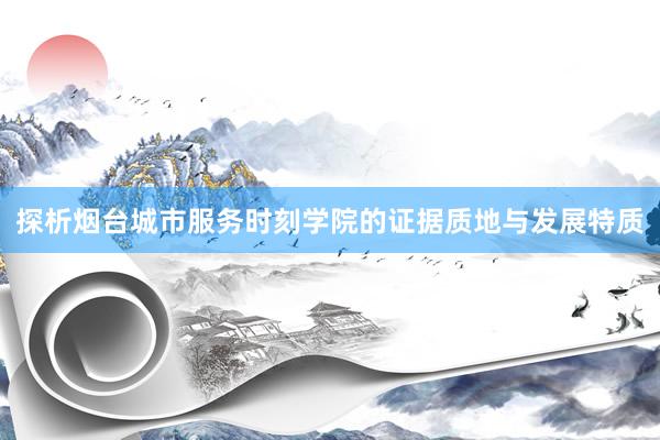 探析烟台城市服务时刻学院的证据质地与发展特质