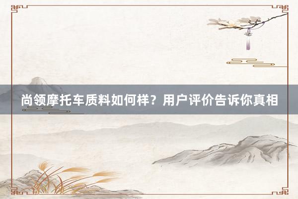 尚领摩托车质料如何样？用户评价告诉你真相
