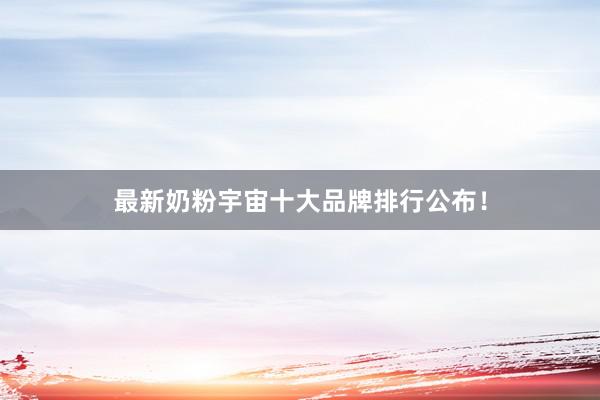 最新奶粉宇宙十大品牌排行公布！